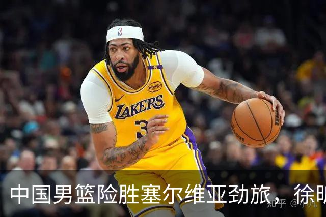 中国男篮险胜塞尔维亚劲旅，徐昕表现出色